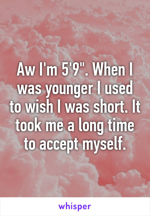 Aw I'm 5'9". When I was younger I used to wish I was short. It took me a long time to accept myself.