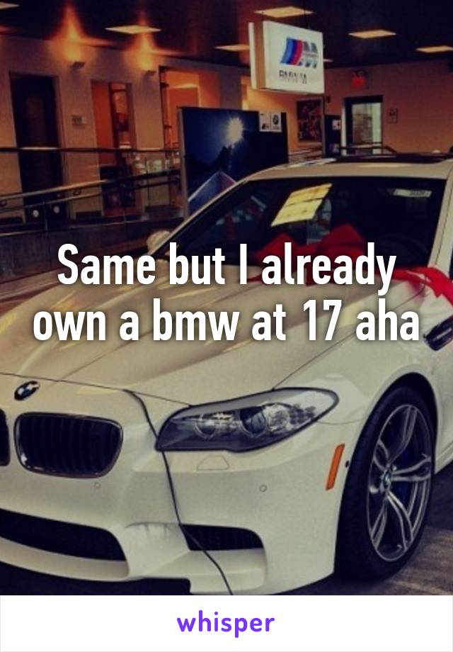 Same but I already own a bmw at 17 aha 