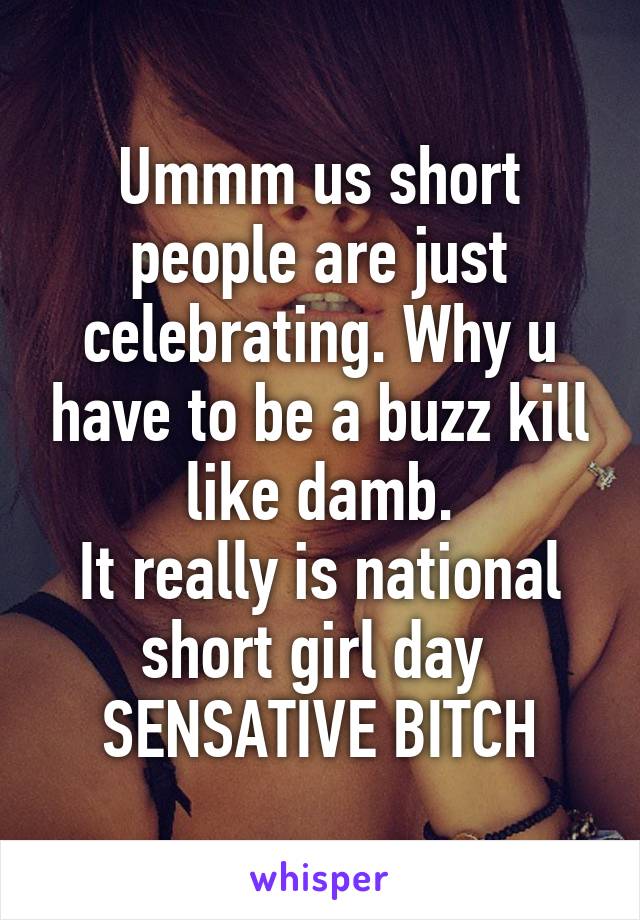 Ummm us short people are just celebrating. Why u have to be a buzz kill like damb.
It really is national short girl day 
SENSATIVE BITCH