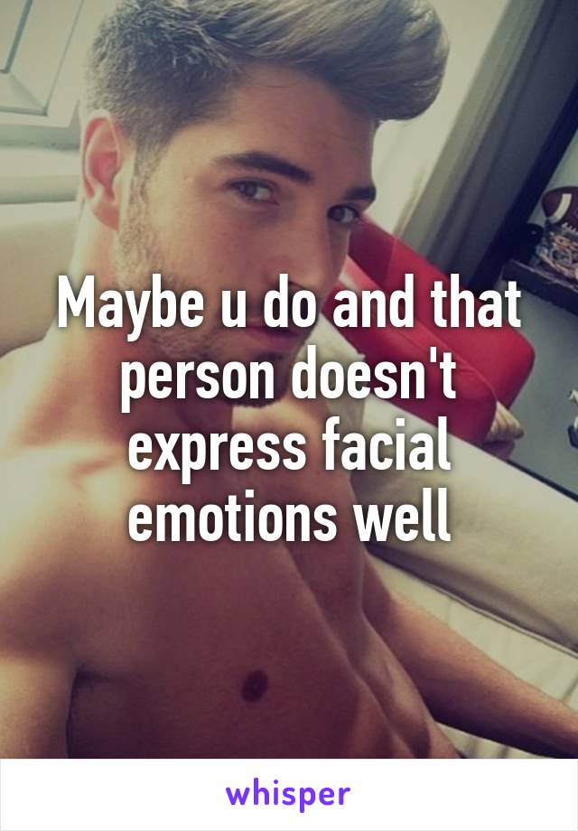 Maybe u do and that person doesn't express facial emotions well