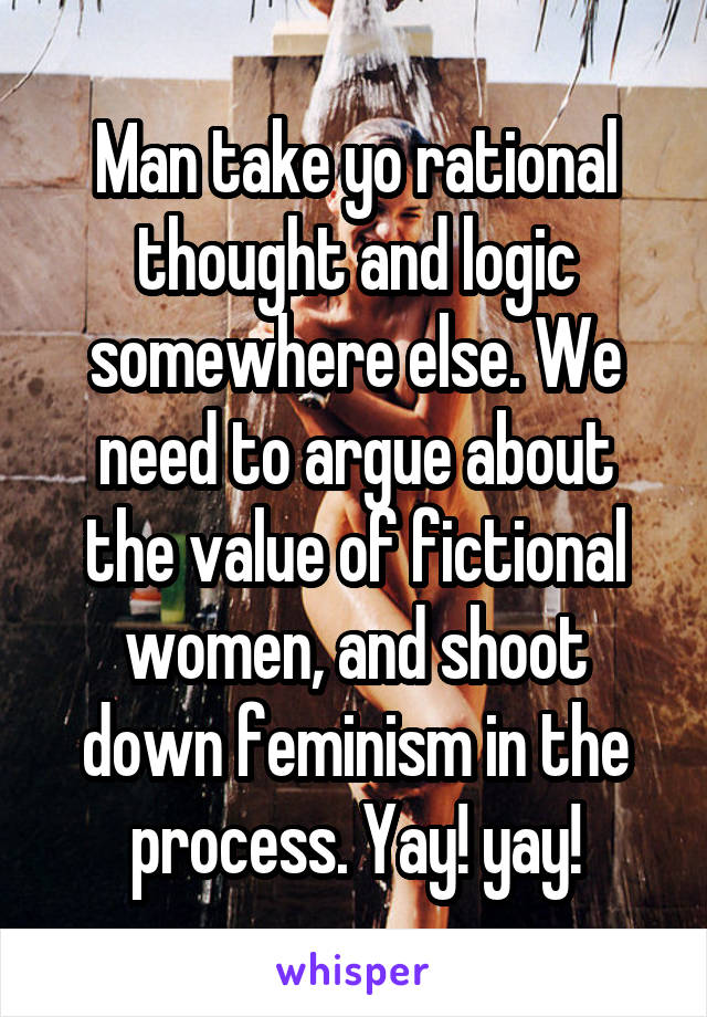 Man take yo rational thought and logic somewhere else. We need to argue about the value of fictional women, and shoot down feminism in the process. Yay! yay!