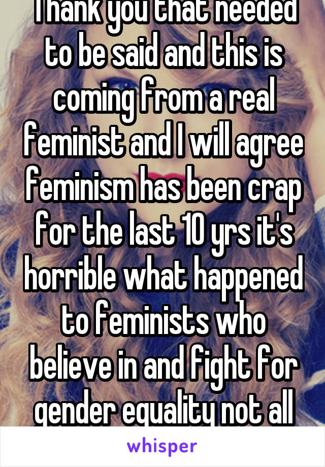 Thank you that needed to be said and this is coming from a real feminist and I will agree feminism has been crap for the last 10 yrs it's horrible what happened to feminists who believe in and fight for gender equality not all this extra nonsense