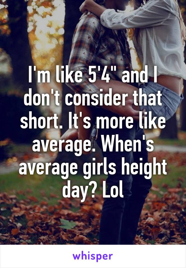 I'm like 5'4" and I don't consider that short. It's more like average. When's average girls height day? Lol