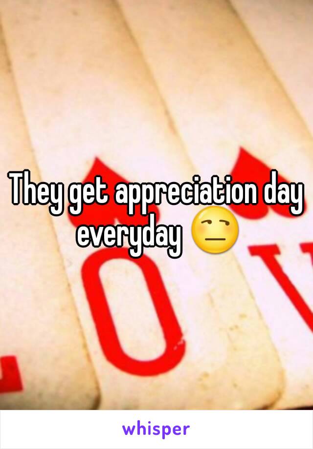 They get appreciation day everyday 😒