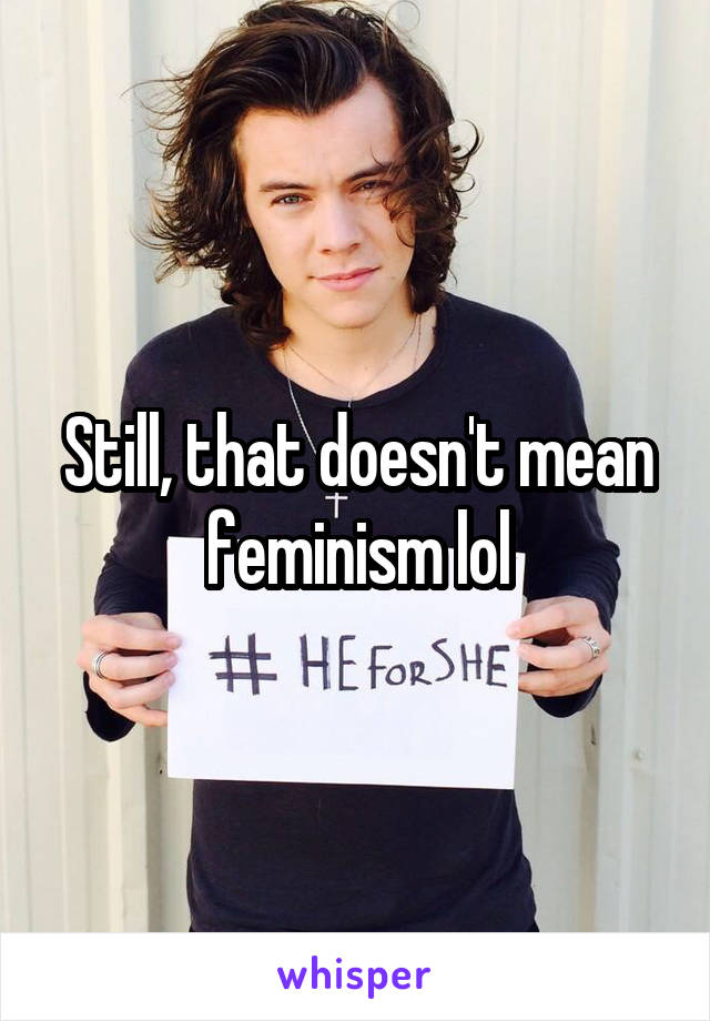 Still, that doesn't mean feminism lol