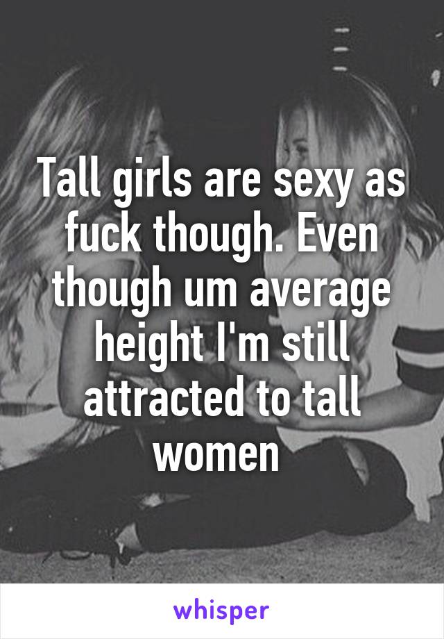 Tall girls are sexy as fuck though. Even though um average height I'm still attracted to tall women 