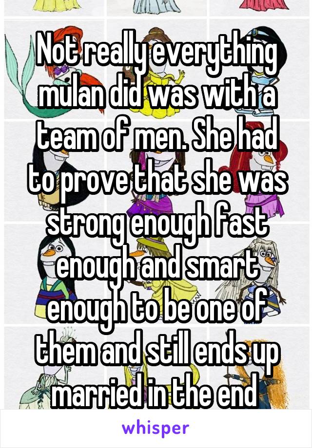 Not really everything mulan did was with a team of men. She had to prove that she was strong enough fast enough and smart enough to be one of them and still ends up married in the end 