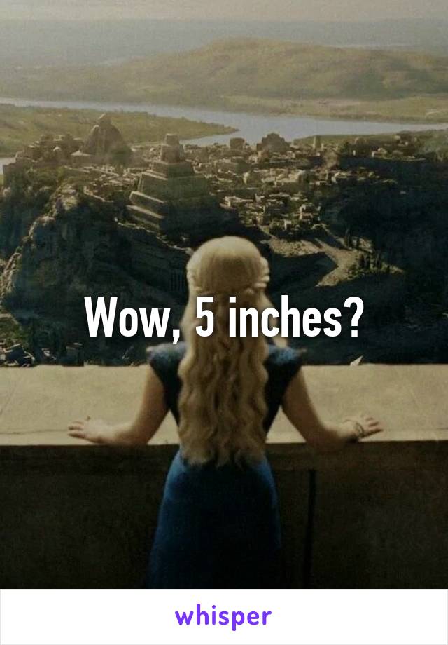 Wow, 5 inches?