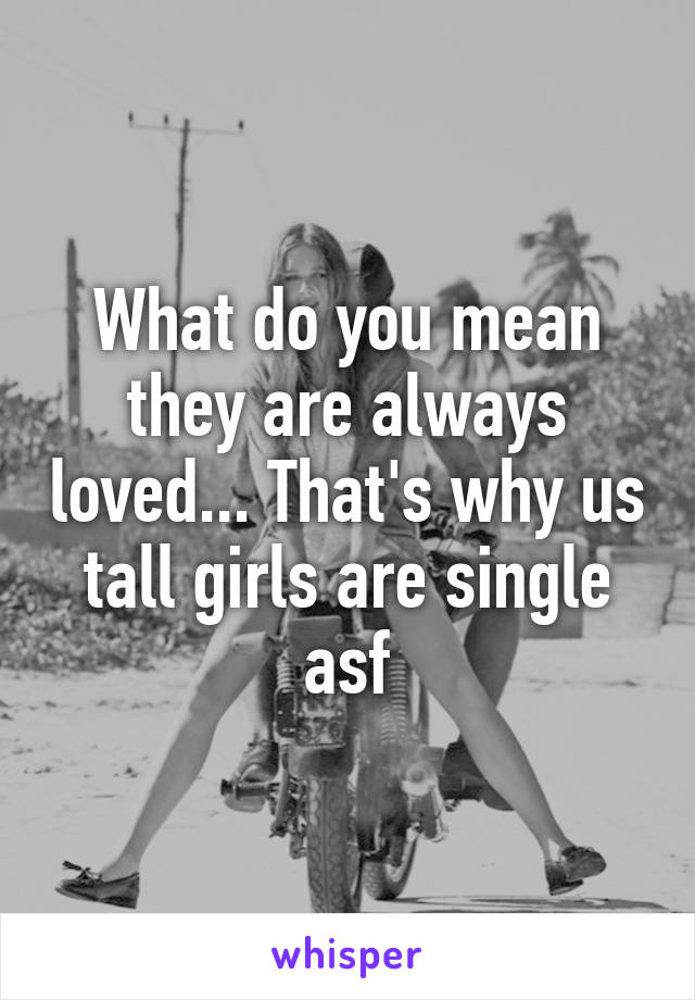 What do you mean they are always loved... That's why us tall girls are single asf