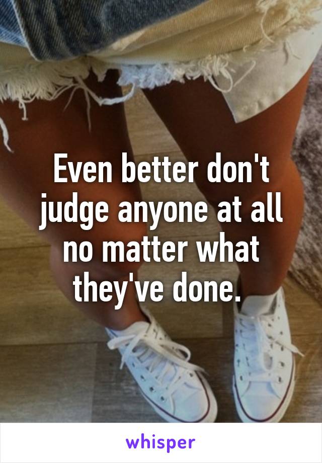 Even better don't judge anyone at all no matter what they've done. 