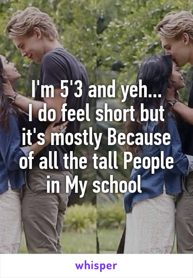 I'm 5'3 and yeh...
I do feel short but it's mostly Because of all the tall People in My school 