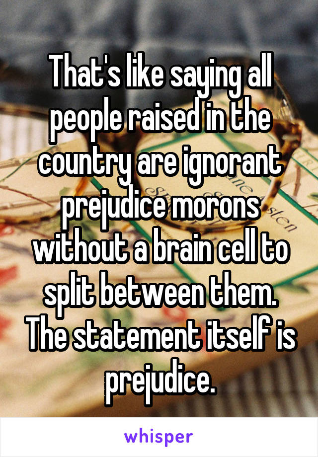 That's like saying all people raised in the country are ignorant prejudice morons without a brain cell to split between them. The statement itself is prejudice.