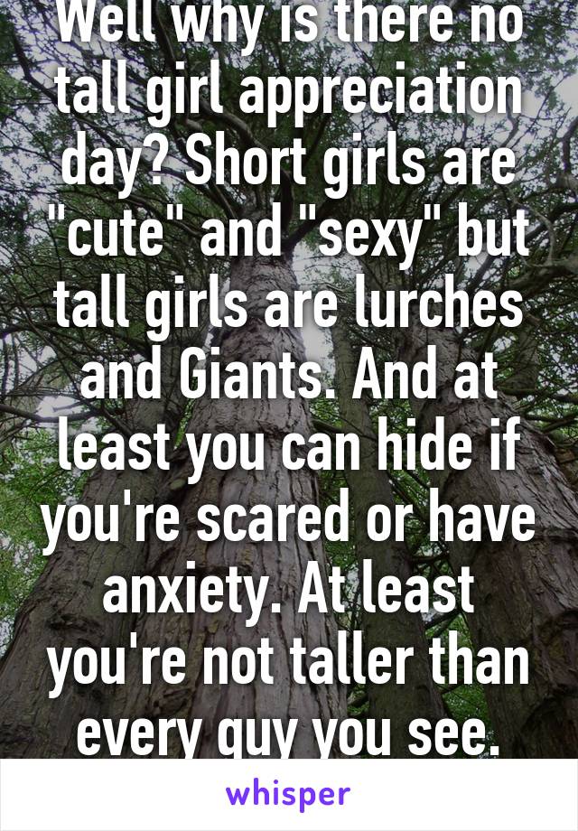 Well why is there no tall girl appreciation day? Short girls are "cute" and "sexy" but tall girls are lurches and Giants. And at least you can hide if you're scared or have anxiety. At least you're not taller than every guy you see. Smh