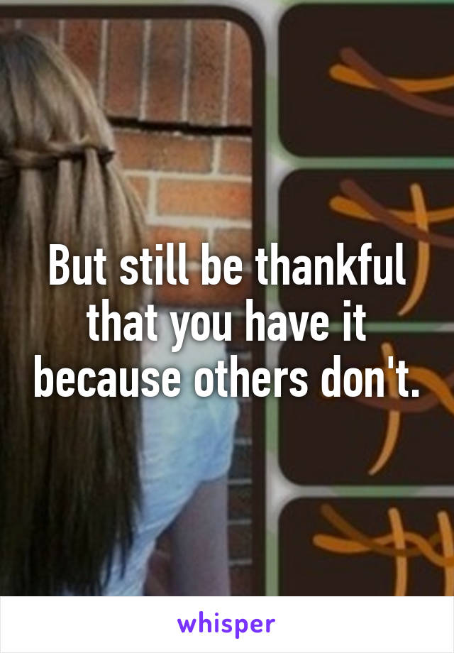 But still be thankful that you have it because others don't.