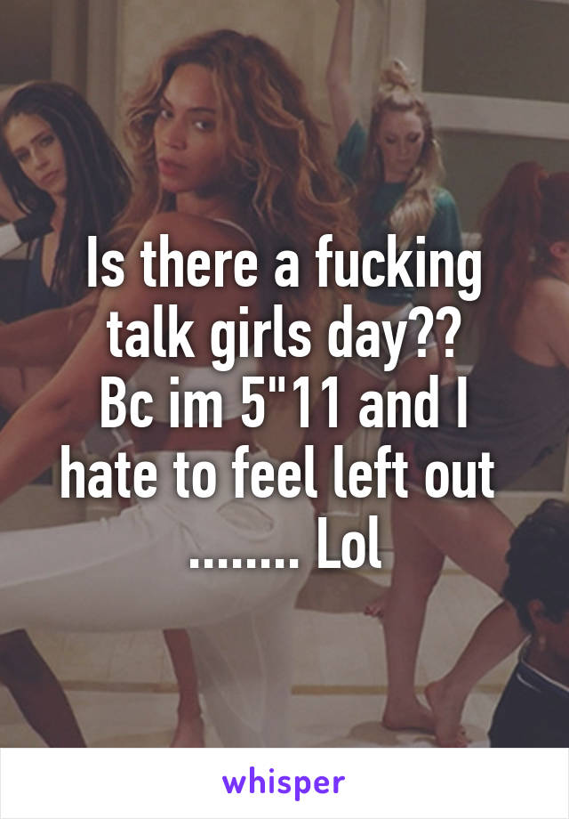 Is there a fucking talk girls day??
Bc im 5"11 and I hate to feel left out 
........ Lol