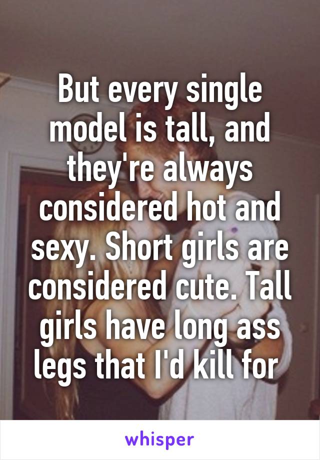 But every single model is tall, and they're always considered hot and sexy. Short girls are considered cute. Tall girls have long ass legs that I'd kill for 