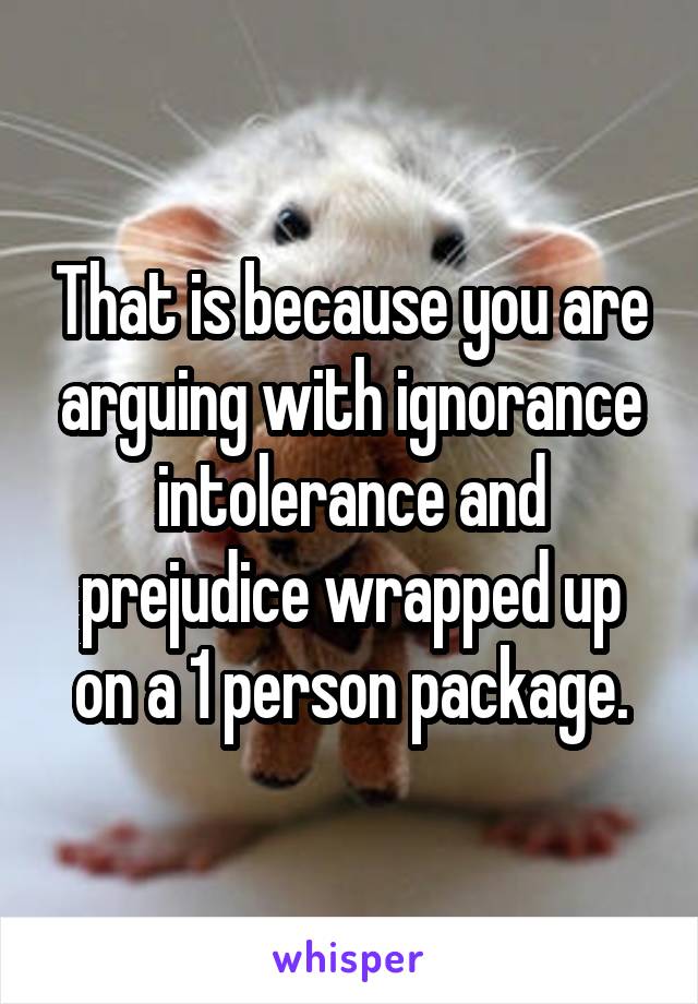 That is because you are arguing with ignorance intolerance and prejudice wrapped up on a 1 person package.