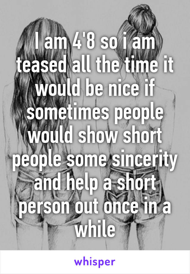 I am 4'8 so i am teased all the time it would be nice if sometimes people would show short people some sincerity and help a short person out once in a while