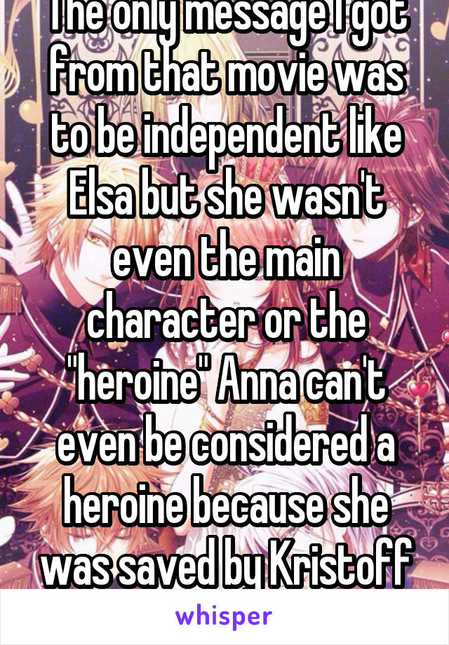 The only message I got from that movie was to be independent like Elsa but she wasn't even the main character or the "heroine" Anna can't even be considered a heroine because she was saved by Kristoff and in the end Elsa 