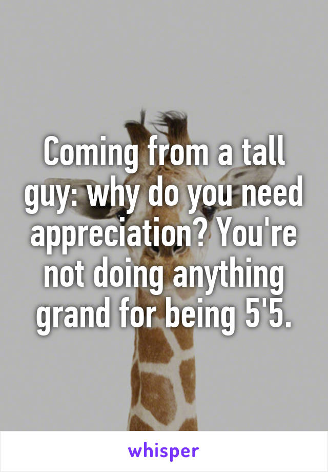 Coming from a tall guy: why do you need appreciation? You're not doing anything grand for being 5'5.