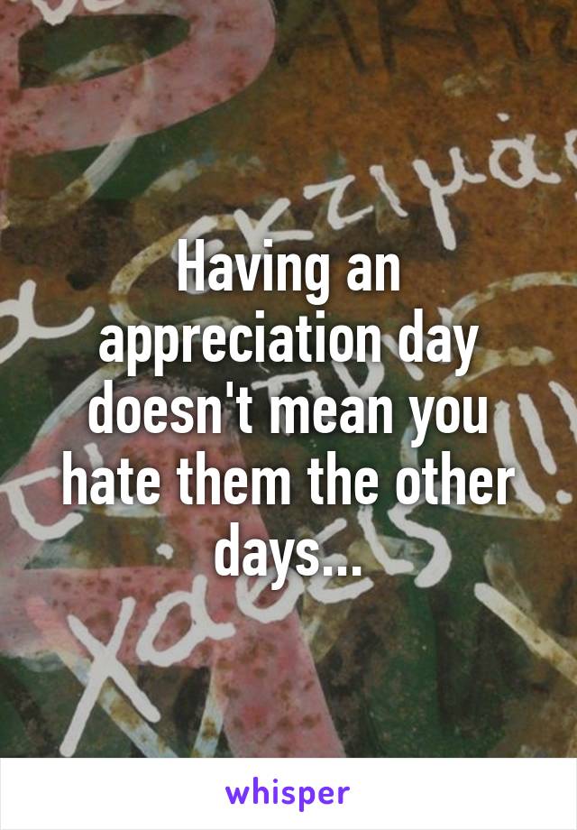 Having an appreciation day doesn't mean you hate them the other days...