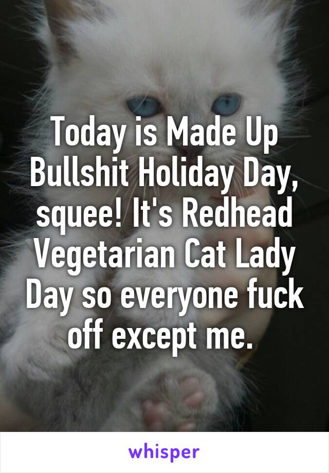 Today is Made Up Bullshit Holiday Day, squee! It's Redhead Vegetarian Cat Lady Day so everyone fuck off except me. 