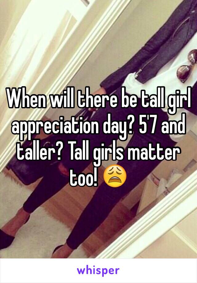 When will there be tall girl appreciation day? 5'7 and taller? Tall girls matter too! 😩