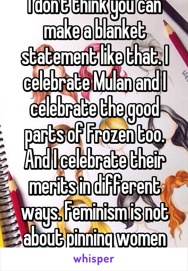 I don't think you can make a blanket statement like that. I celebrate Mulan and I celebrate the good parts of Frozen too. And I celebrate their merits in different ways. Feminism is not about pinning women against each other.