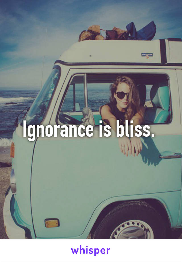 Ignorance is bliss. 
