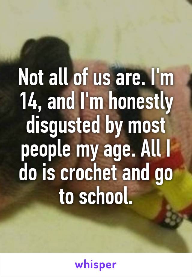 Not all of us are. I'm 14, and I'm honestly disgusted by most people my age. All I do is crochet and go to school.