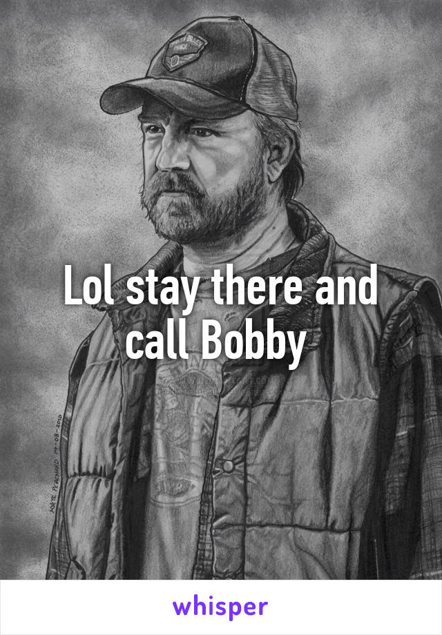 Lol stay there and call Bobby 