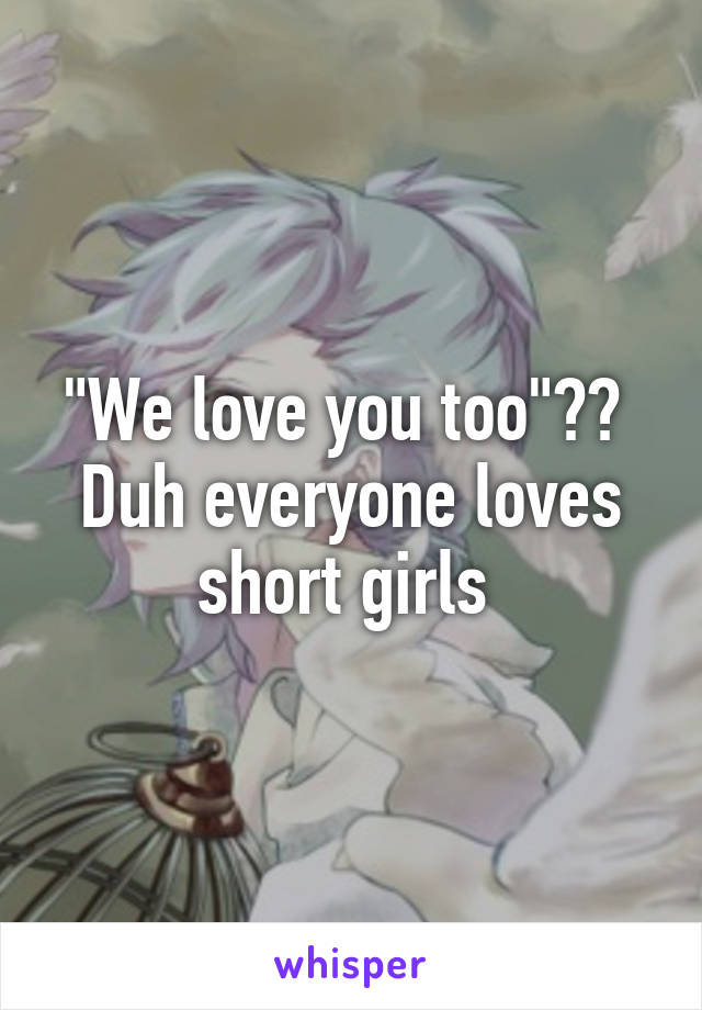 "We love you too"?? 
Duh everyone loves short girls 