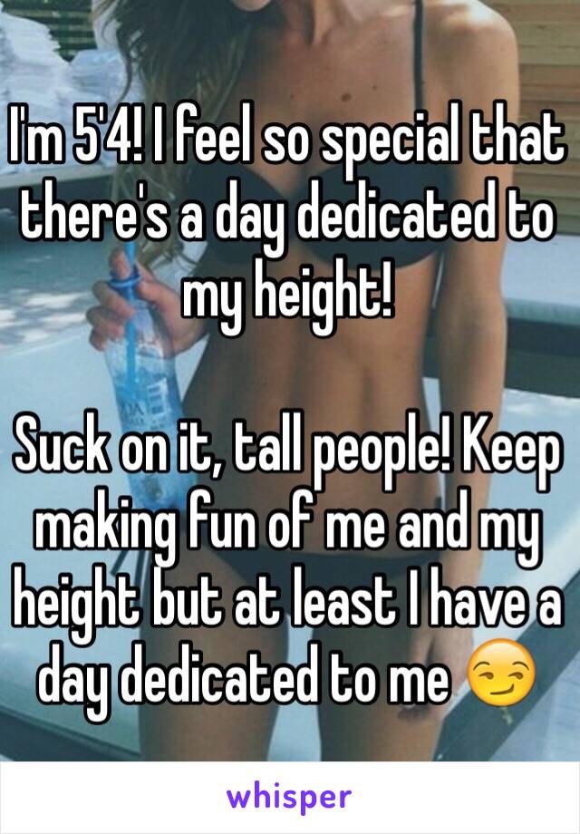 I'm 5'4! I feel so special that there's a day dedicated to my height! 

Suck on it, tall people! Keep making fun of me and my height but at least I have a day dedicated to me 😏