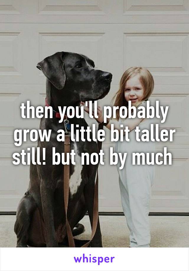 then you'll probably grow a little bit taller still! but not by much 