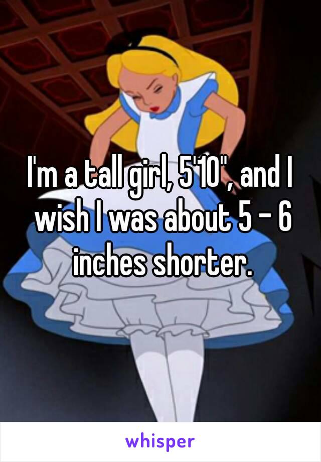 I'm a tall girl, 5'10", and I wish I was about 5 - 6 inches shorter.