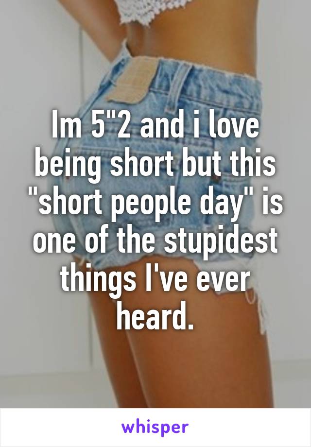 Im 5"2 and i love being short but this "short people day" is one of the stupidest things I've ever heard.