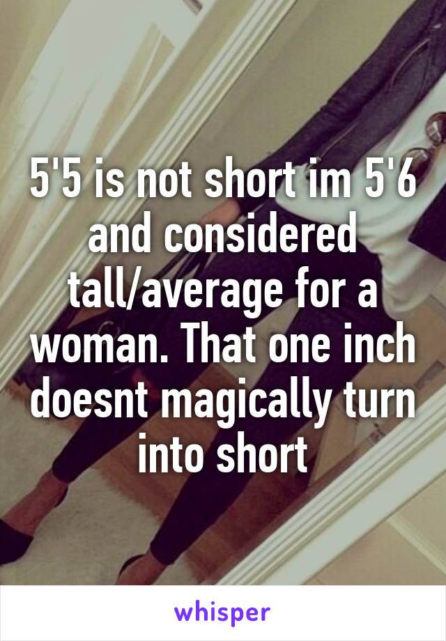 5'5 is not short im 5'6 and considered tall/average for a woman. That one inch doesnt magically turn into short