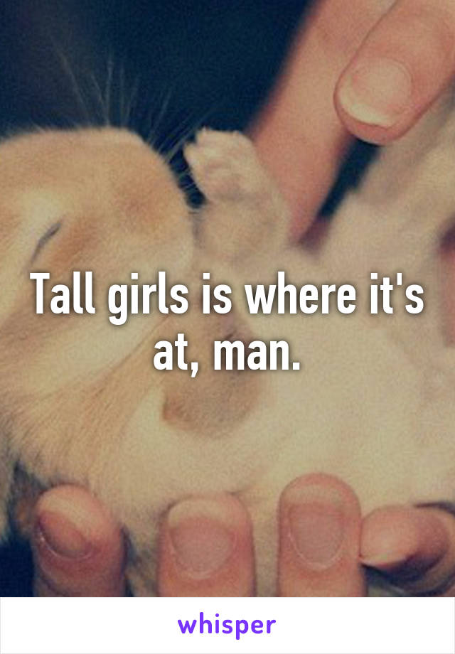 Tall girls is where it's at, man.