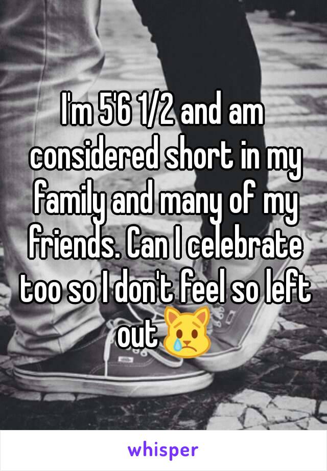 I'm 5'6 1/2 and am considered short in my family and many of my friends. Can I celebrate too so I don't feel so left out😿