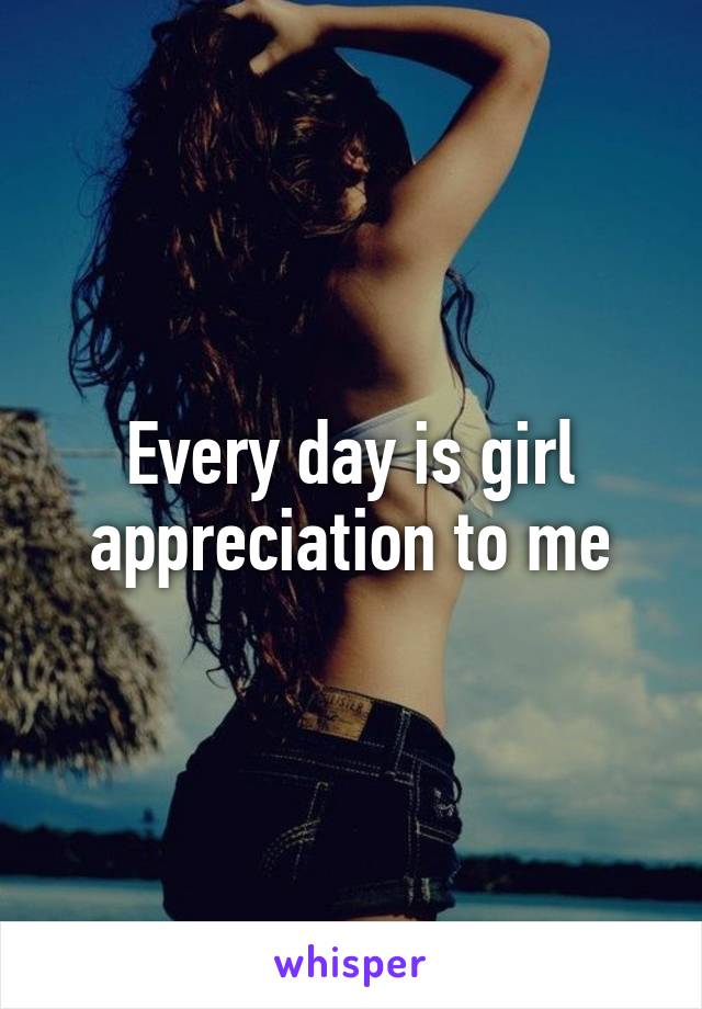 Every day is girl appreciation to me