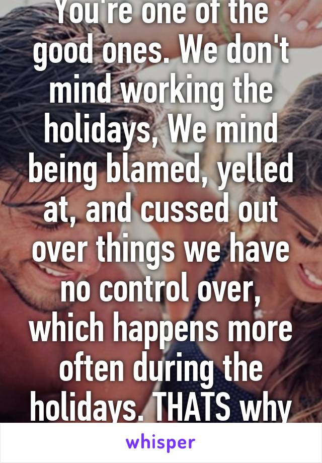 You're one of the good ones. We don't mind working the holidays, We mind being blamed, yelled at, and cussed out over things we have no control over, which happens more often during the holidays. THATS why we complain.