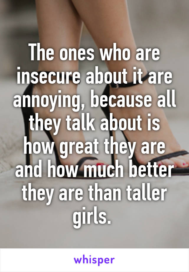 The ones who are insecure about it are annoying, because all they talk about is how great they are and how much better they are than taller girls. 