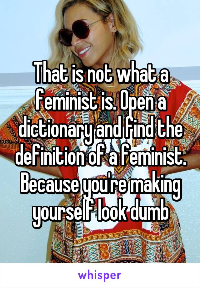 That is not what a feminist is. Open a dictionary and find the definition of a feminist. Because you're making yourself look dumb