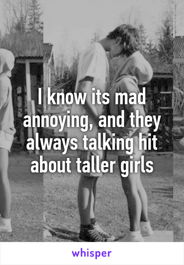 I know its mad annoying, and they always talking hit about taller girls