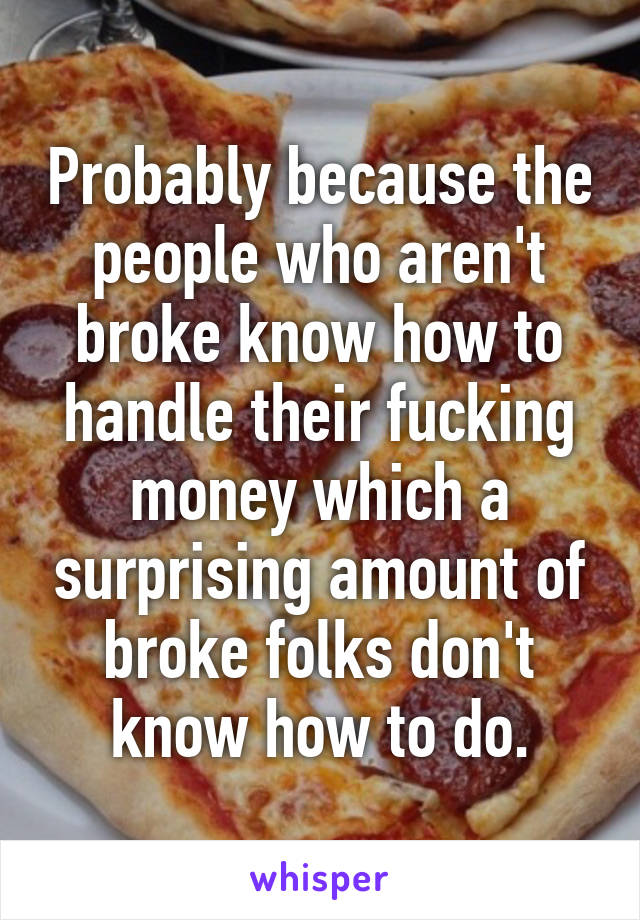Probably because the people who aren't broke know how to handle their fucking money which a surprising amount of broke folks don't know how to do.