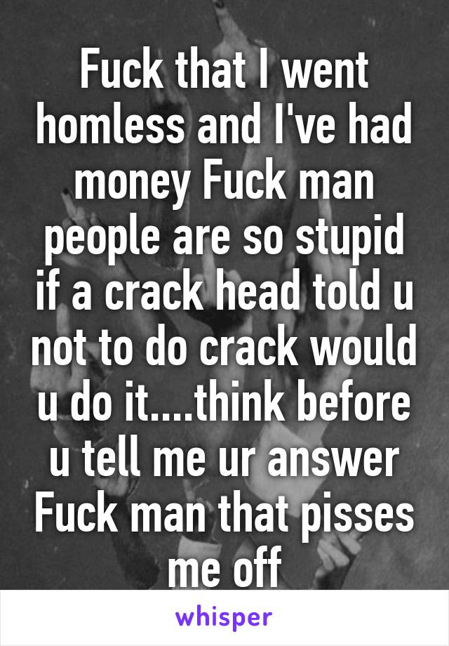 Fuck that I went homless and I've had money Fuck man people are so stupid if a crack head told u not to do crack would u do it....think before u tell me ur answer Fuck man that pisses me off