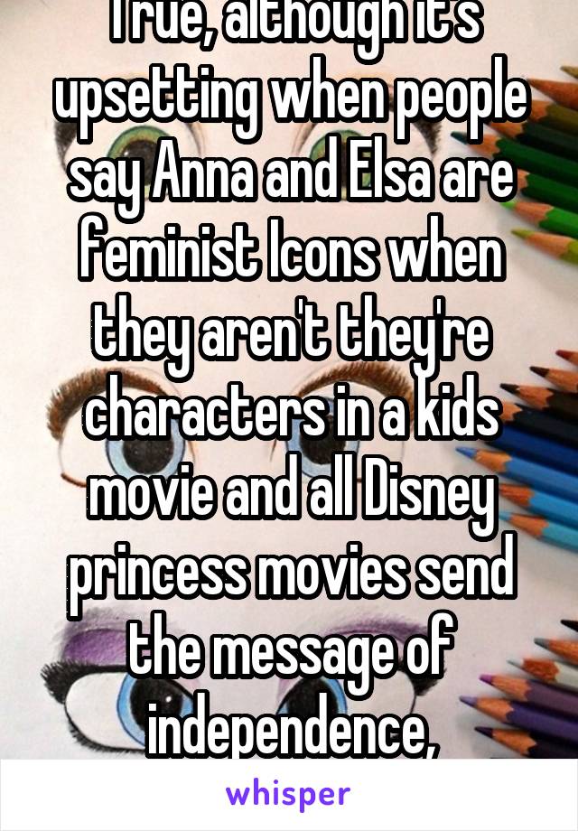 True, although it's upsetting when people say Anna and Elsa are feminist Icons when they aren't they're characters in a kids movie and all Disney princess movies send the message of independence, friendship and equality 