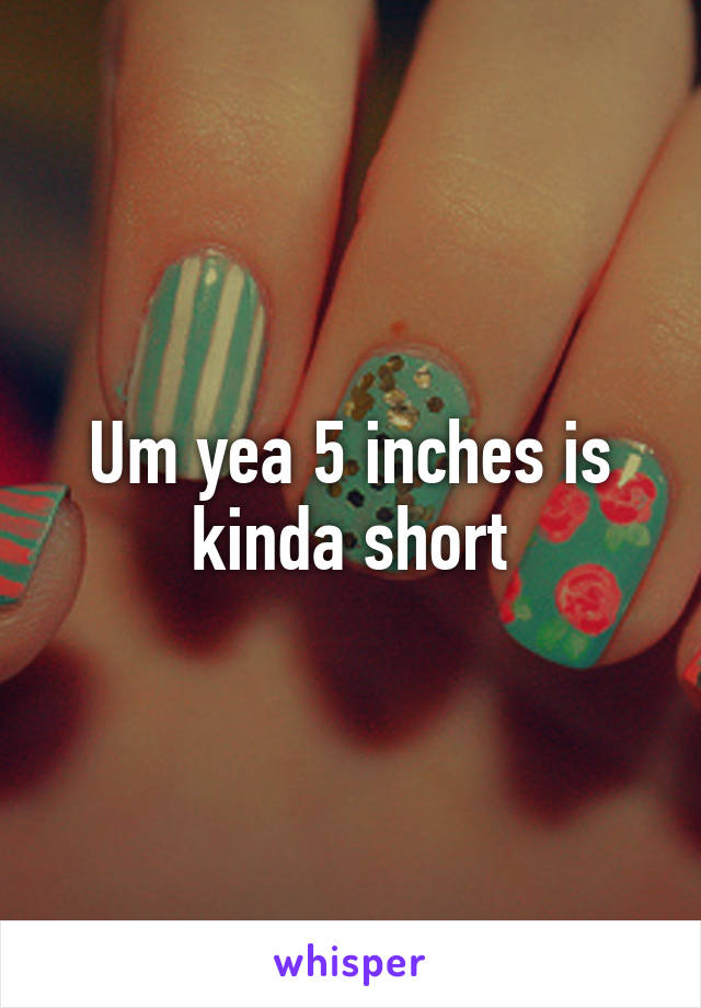 Um yea 5 inches is kinda short