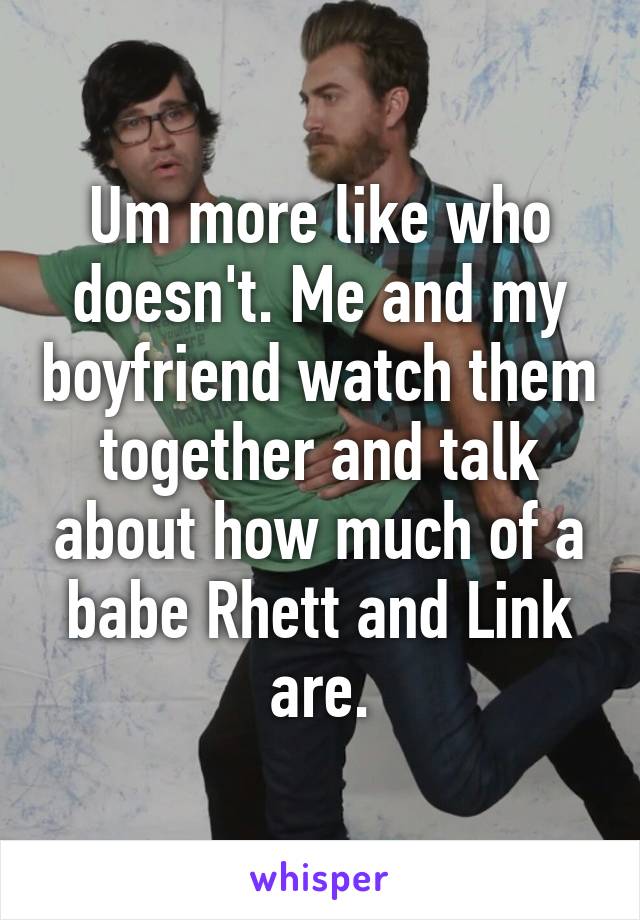 Um more like who doesn't. Me and my boyfriend watch them together and talk about how much of a babe Rhett and Link are.
