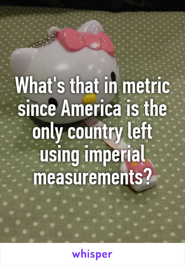 What's that in metric since America is the only country left using imperial measurements?